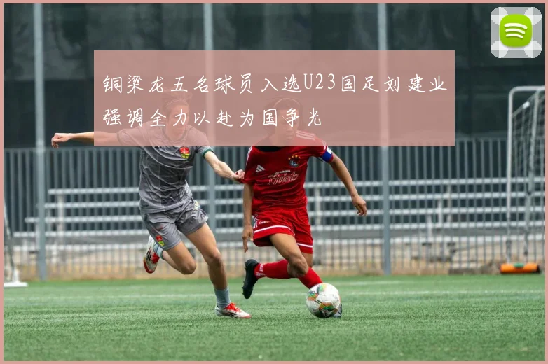 铜梁龙五名球员入选U23国足刘建业强调全力以赴为国争光
